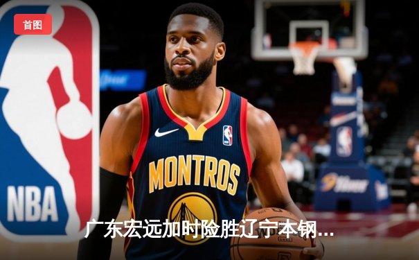 广东宏远加时险胜辽宁本钢，赵睿35分力挽狂澜