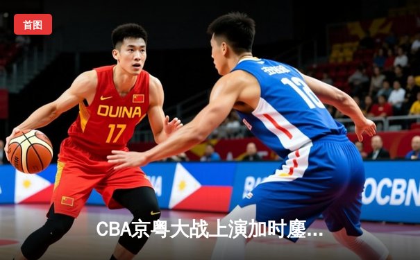 CBA京粤大战上演加时鏖战 孙铭徽35+11率浙江东阳光药险胜广东宏远