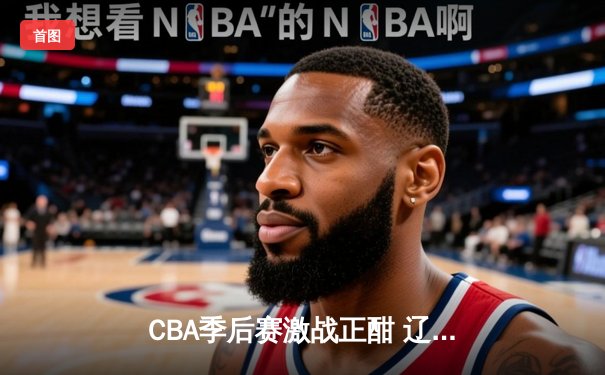 CBA季后赛激战正酣 辽宁本钢加时险胜广东宏远晋级总决赛