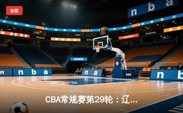 CBA常规赛第29轮：辽宁本钢主场力克广东华南虎 张镇麟关键三分锁定胜局