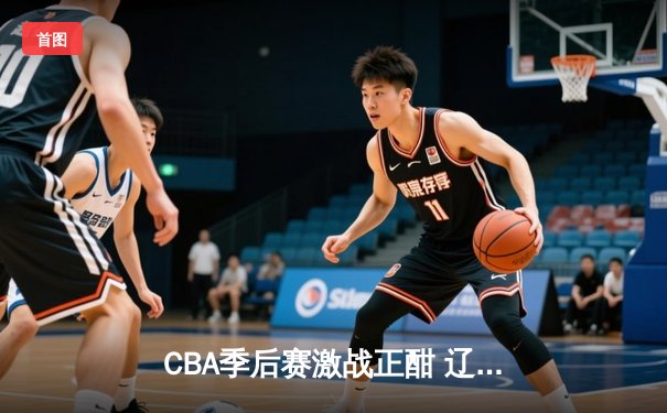 CBA季后赛激战正酣 辽宁本钢加时险胜广东宏远晋级总决赛