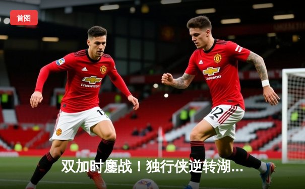 双加时鏖战！独行侠逆转湖人，东契奇狂砍49分三双创纪录