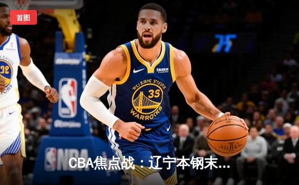 CBA焦点战：辽宁本钢末节逆转广东华南虎，赵继伟关键三分锁定胜局