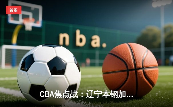 CBA焦点战：辽宁本钢加时险胜广东东莞 赵继伟35分创赛季新高