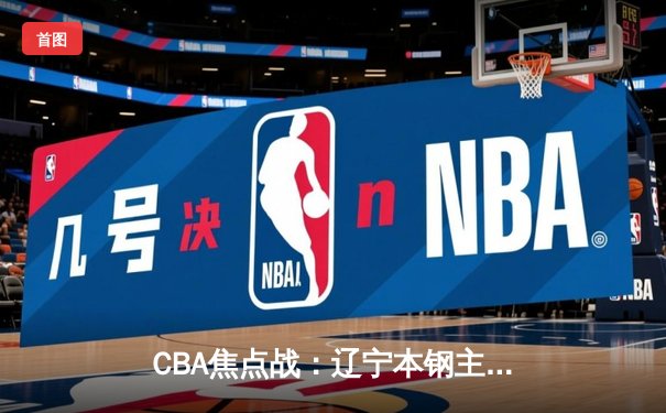 CBA焦点战：辽宁本钢主场险胜广东东莞大益，赵继伟关键三分锁定胜局