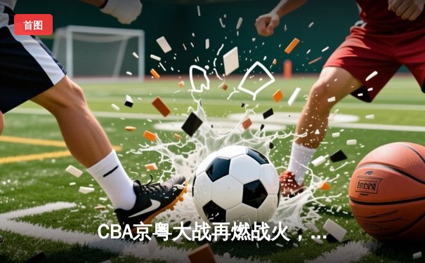 CBA京粤大战再燃战火，广东客场加时险胜北京首钢