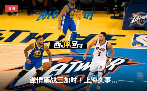 激情鏖战三加时！上海久事逆转浙江稠州金租 王哲林狂砍43分创赛季新高